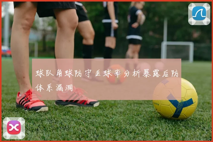 球队角球防守丢球率分析暴露后防体系漏洞