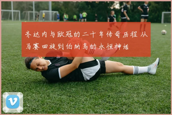 齐达内与欧冠的二十年传奇历程 从马赛回旋到伯纳乌的永恒神话